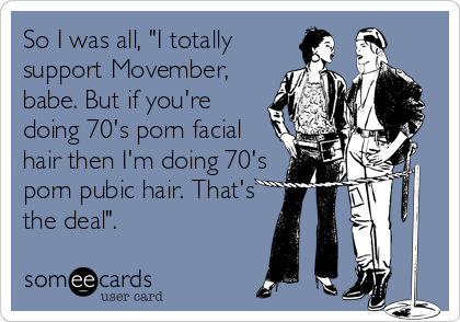 So I was all, "I totally
support Movember,
babe. But if you're
doing 70's porn facial
hair then I'm doing 70's
porn pubic hair. That's
the deal".