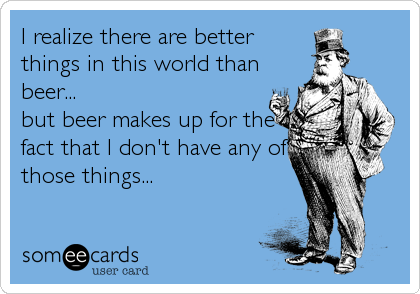 I realize there are better
things in this world than
beer...
but beer makes up for the
fact that I don't have any of
those things...