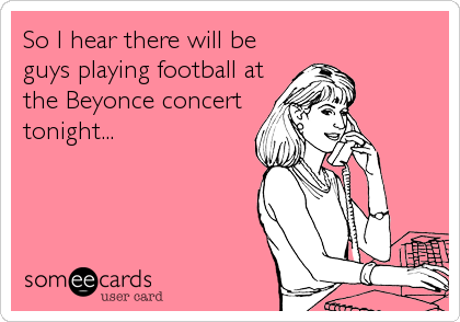 So I hear there will be 
guys playing football at
the Beyonce concert 
tonight...