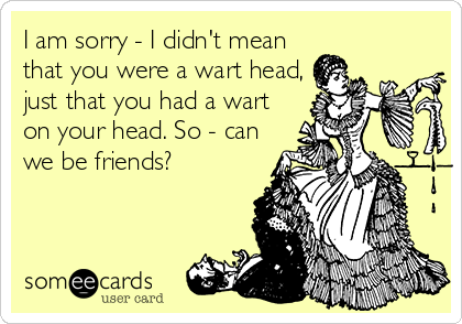 I am sorry - I didn't mean
that you were a wart head,
just that you had a wart
on your head. So - can
we be friends?