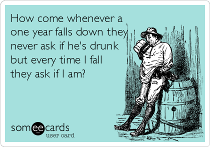 How come whenever a
one year falls down they
never ask if he's drunk
but every time I fall
they ask if I am?