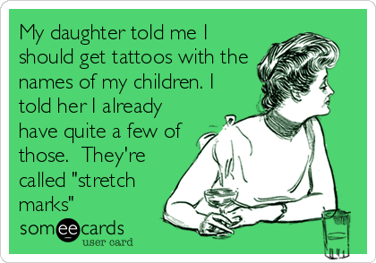 My daughter told me I
should get tattoos with the
names of my children. I
told her I already
have quite a few of
those.  They're
called "stretch
marks"