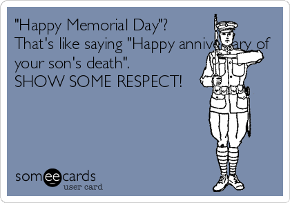 "Happy Memorial Day"? 
That's like saying "Happy anniversary of
your son's death".
SHOW SOME RESPECT!