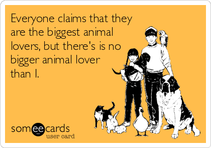 Everyone claims that they
are the biggest animal
lovers, but there's is no
bigger animal lover
than I.