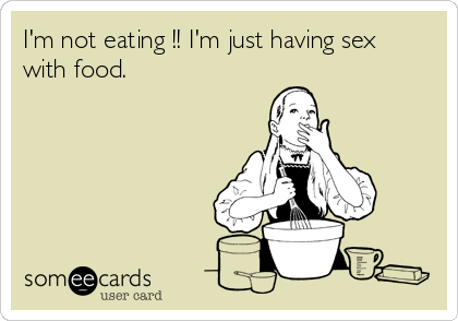 I'm not eating !! I'm just having sex 
with food.