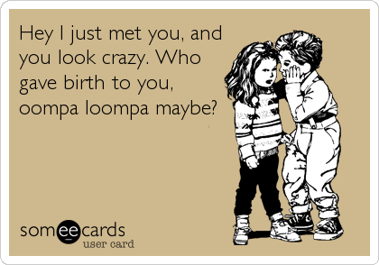 Hey I just met you, and
you look crazy. Who
gave birth to you,
oompa loompa maybe?