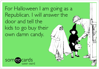 For Halloween I am going as a
Republican. I will answer the
door and tell the
kids to go buy their
own damn candy.