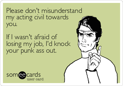 Please don't misunderstandmy acting civil towardsyou.If I wasn't afraid of losing my job, I'd knockyour punk ass out.