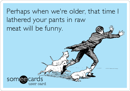 Perhaps when we're older, that time I
lathered your pants in raw
meat will be funny.