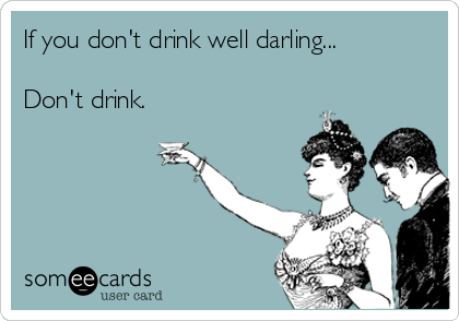 If you don't drink well darling...

Don't drink.