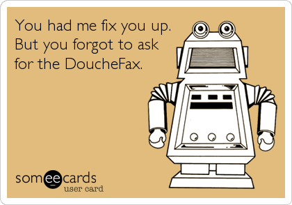 You had me fix you up.
But you forgot to ask
for the DoucheFax.