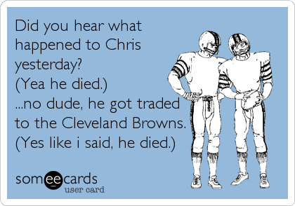 Did you hear what
happened to Chris
yesterday?
(Yea he died.)
...no dude, he got traded
to the Cleveland Browns.
(Yes like i said, he%2