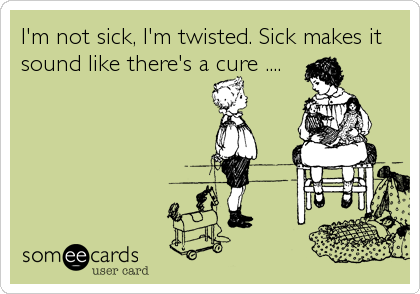 I'm not sick, I'm twisted. Sick makes it
sound like there's a cure ....