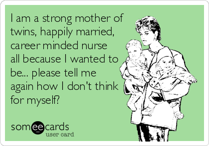 I am a strong mother of
twins, happily married,
career minded nurse
all because I wanted to
be... please tell me
again how I don't think
for myself?