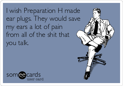 I wish Preparation H made
ear plugs. They would save
my ears a lot of pain
from all of the shit that
you talk.