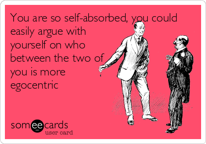 You are so self-absorbed, you could
easily argue with
yourself on who
between the two of
you is more
egocentric