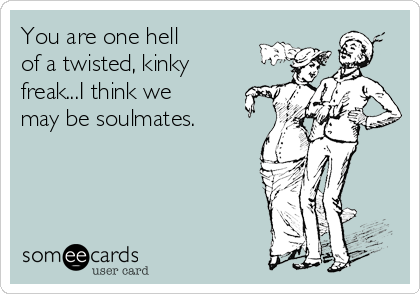 You are one hell
of a twisted, kinky
freak...I think we
may be soulmates.