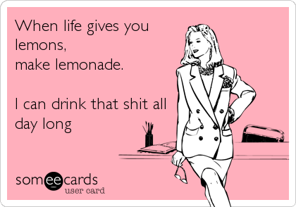 When life gives you
lemons,
make lemonade.

I can drink that shit all
day long