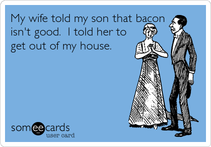 My wife told my son that bacon 
isn't good.  I told her to
get out of my house.