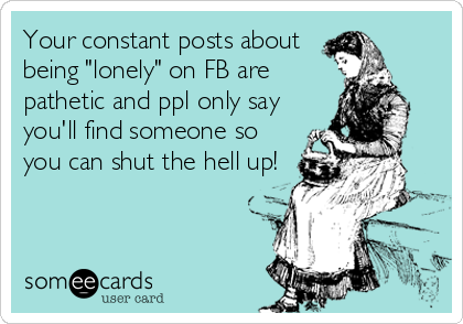 Your constant posts about
being "lonely" on FB are
pathetic and ppl only say
you'll find someone so
you can shut the hell up!