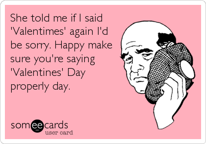 She told me if I said
'Valentimes' again I'd
be sorry. Happy make
sure you're saying
'Valentines' Day
properly day.