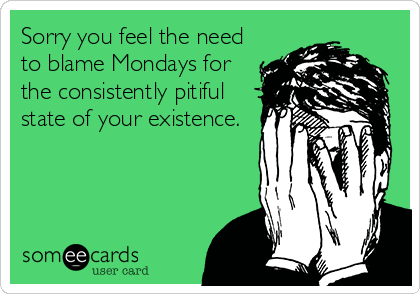 Sorry you feel the need to blame Mondays for the consistently pitiful state of your existence.