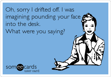 Oh, sorry I drifted off. I was
imagining pounding your face
into the desk.
What were you saying?