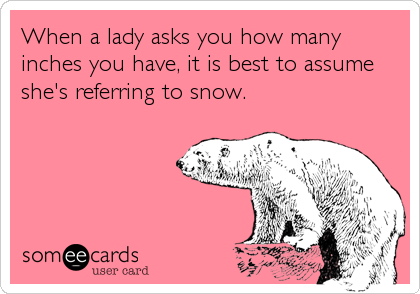 When a lady asks you how many
inches you have, it is best to assume
she's referring to snow.