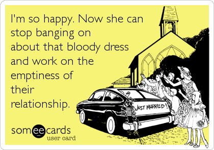I'm so happy. Now she can
stop banging on
about that bloody dress
and work on the
emptiness of
their
relationship.