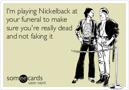 I'm playing Nickelback at
your funeral to make
sure you're really dead
and not faking it