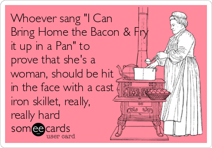 Whoever sang "I Can
Bring Home the Bacon & Fry
it up in a Pan" to
prove that she's a
woman, should be hit
in the face with a cast
iron skillet, really,
really hard