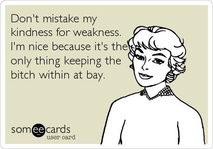 Don't mistake my
kindness for weakness.
I'm nice because it's the
only thing keeping the
bitch within at bay.