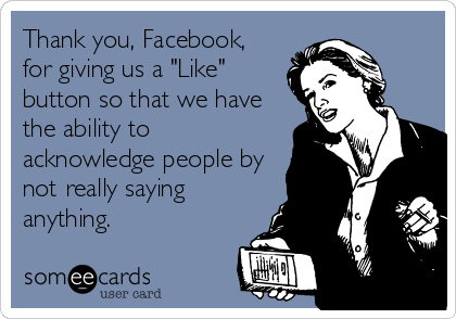 Thank you, Facebook,
for giving us a "Like"
button so that we have
the ability to
acknowledge people by
not really saying
anything.