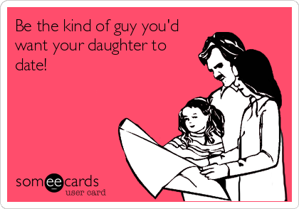 Be the kind of guy you'd
want your daughter to
date!