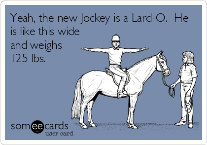 Yeah, the new Jockey is a Lard-O.  He
is like this wide
and weighs
125 lbs.