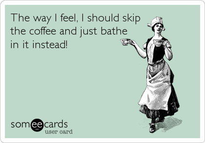 The way I feel, I should skip
the coffee and just bathe
in it instead!