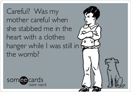 Careful?  Was my
mother careful when
she stabbed me in the
heart with a clothes
hanger while I was still in
the womb?