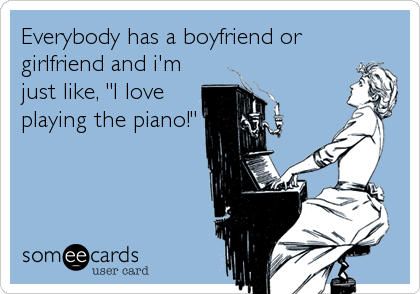 Everybody has a boyfriend or
girlfriend and i'm
just like, "I love
playing the piano!"