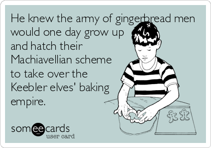 He knew the army of gingerbread men
would one day grow up
and hatch their
Machiavellian scheme
to take over the
Keebler elves' baking
empire.