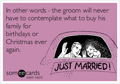 In other words - the groom will never
have to contemplate what to buy his
family for
birthdays or
Christmas ever 
again.
