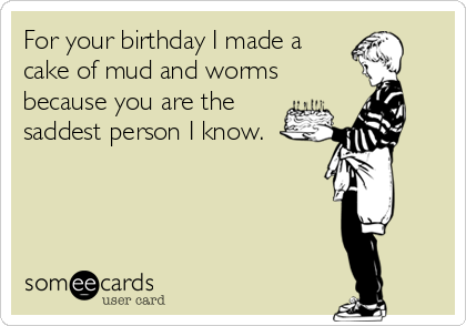 For your birthday I made a
cake of mud and worms
because you are the
saddest person I know.