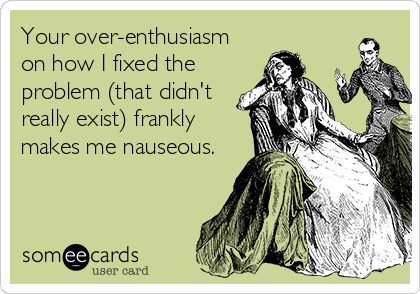 Your over-enthusiasm
on how I fixed the
problem (that didn't
really exist) frankly
makes me nauseous.