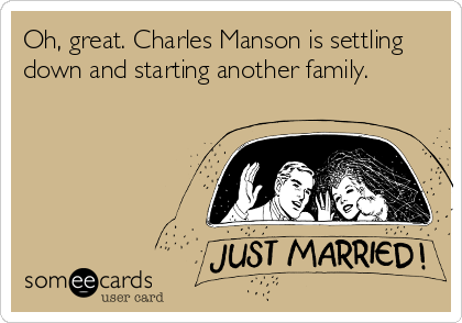 Oh, great. Charles Manson is settling
down and starting another family.