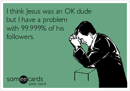 I think Jesus was an OK dude
but I have a problem
with 99.999% of his
followers.