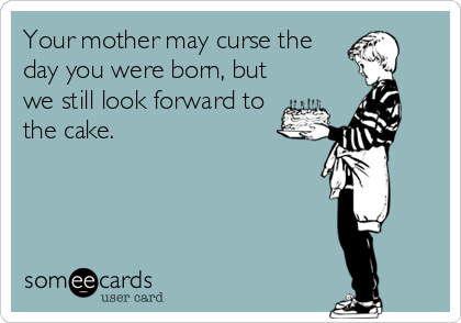 Your mother may curse the
day you were born, but
we still look forward to 
the cake.