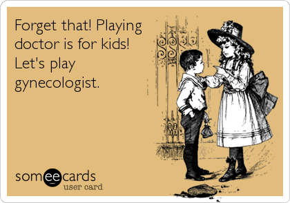 Forget that! Playing
doctor is for kids!
Let's play
gynecologist.