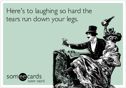 Here's to laughing so hard the
tears run down your legs.