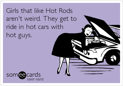 Girls that like Hot Rods
aren't weird. They get to 
ride in hot cars with
hot guys. 