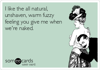 I like the all natural,
unshaven, warm fuzzy
feeling you give me when
we're naked.