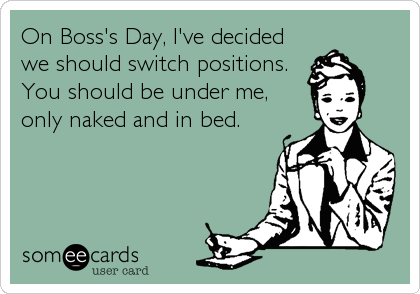 On Boss's Day, I've decided
we should switch positions. 
You should be under me,
only naked and in bed.